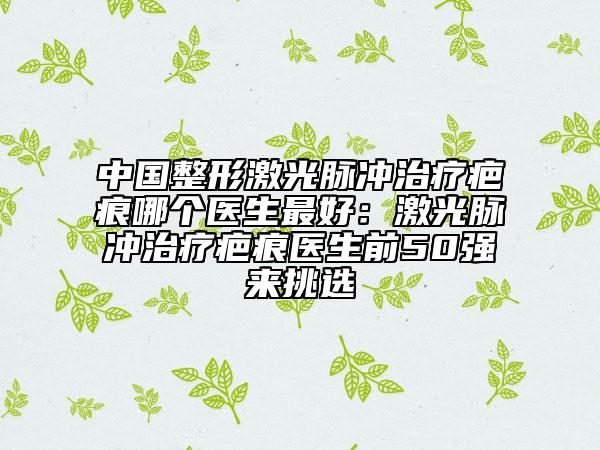中国整形激光脉冲治疗疤痕哪个医生最好:激光脉冲治疗疤痕医生前50强来挑选
