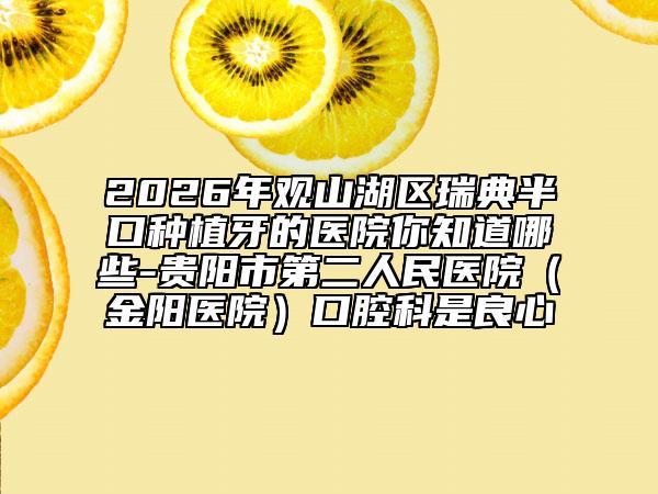 2026年观山湖区瑞典半口种植牙的医院你知道哪些-贵阳市第二人民医院（金阳医院）口腔科是良心