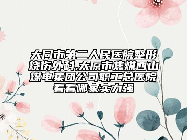 大同市第二人民医院整形烧伤外科,太原市焦煤西山煤电集团公司职工总医院看看哪家实力强