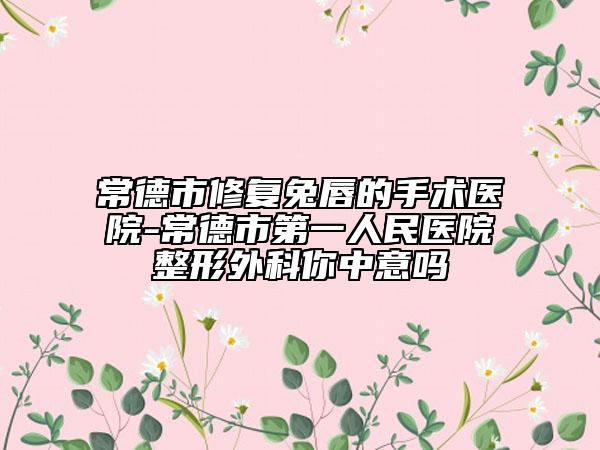 常德市修复兔唇的手术医院-常德市第一人民医院整形外科你中意吗