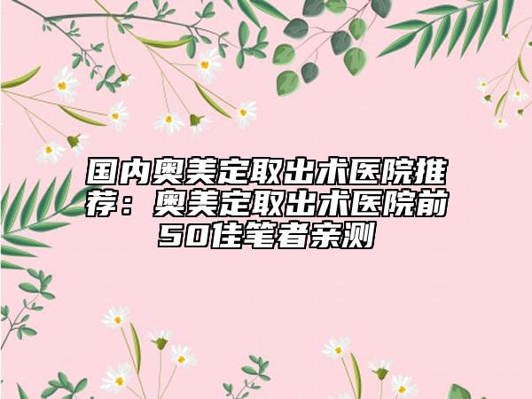 国内奥美定取出术医院推荐：奥美定取出术医院前50佳笔者亲测
