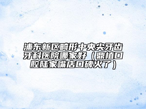 浦东新区畸形中央尖牙齿牙科医院哪家好（鼎植口腔陆家嘴店口碑火了）
