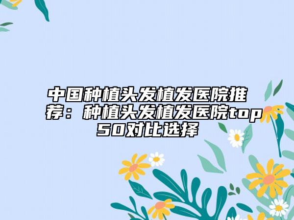 中国种植头发植发医院推荐：种植头发植发医院top50对比选择