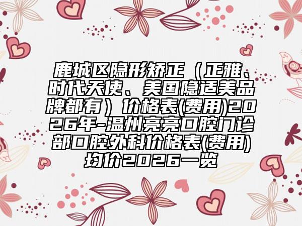 鹿城区隐形矫正（正雅、时代天使、美国隐适美品牌都有）价格表(费用)2026年-温州亮亮口腔门诊部口腔外科价格表(费用)均价2026一览