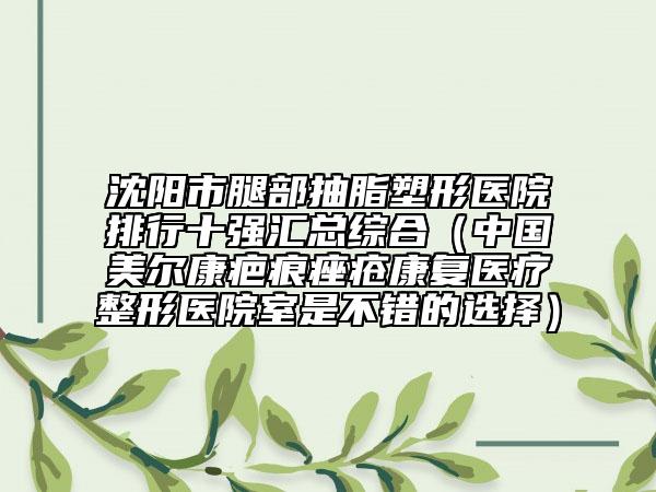 沈阳市腿部抽脂塑形医院排行十强汇总综合（中国美尔康疤痕痤疮康复医疗整形医院室是不错的选择）