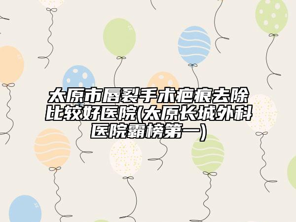 太原市唇裂手术疤痕去除比较好医院(太原长城外科医院霸榜第一)