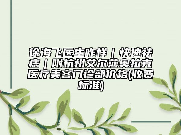 徐海飞医生咋样｜快速祛痣｜附杭州艾尔莎奥拉克医疗美容门诊部价格(收费标准)