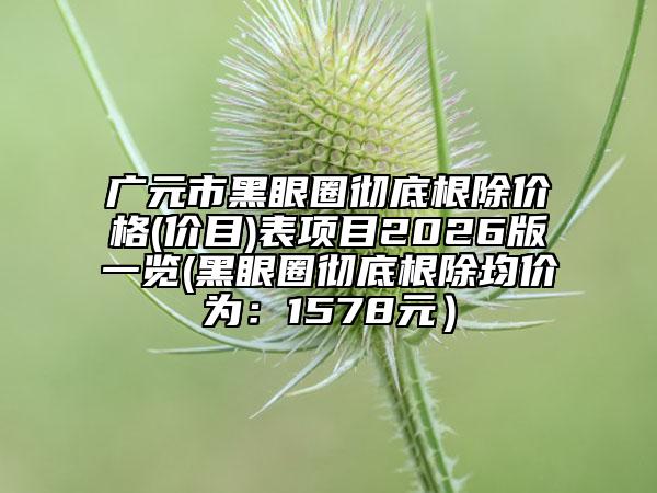 广元市黑眼圈彻底根除价格(价目)表项目2026版一览(黑眼圈彻底根除均价为：1578元）
