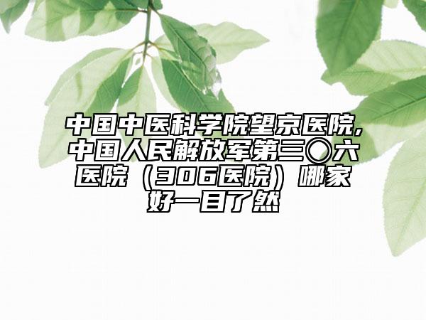 中国中医科学院望京医院,中国人民解放军第三〇六医院（306医院）哪家好一目了然