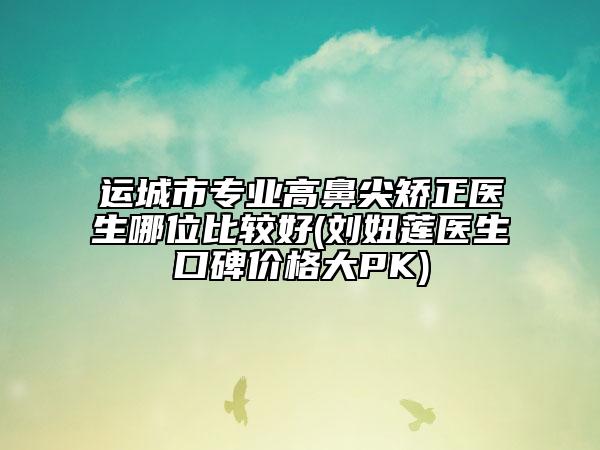 运城市专业高鼻尖矫正医生哪位比较好(刘妞莲医生口碑价格大PK)