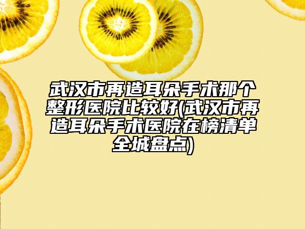 武汉市再造耳朵手术那个整形医院比较好(武汉市再造耳朵手术医院在榜清单全城盘点)