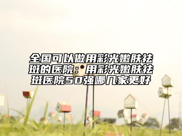 全国可以做用彩光嫩肤祛斑的医院：用彩光嫩肤祛斑医院50强哪几家更好