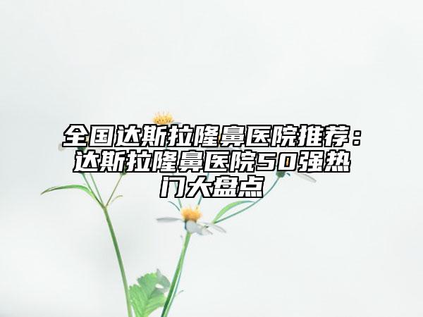 全国达斯拉隆鼻医院推荐：达斯拉隆鼻医院50强热门大盘点