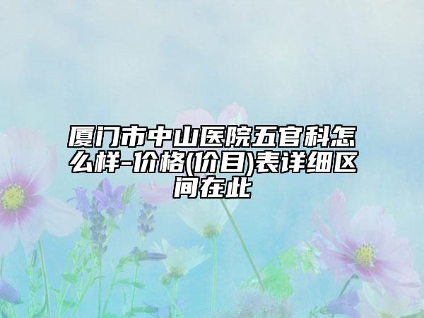 厦门市中山医院五官科怎么样-价格(价目)表详细区间在此