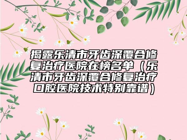 揭露乐清市牙齿深覆合修复治疗医院在榜名单（乐清市牙齿深覆合修复治疗口腔医院技术特别靠谱）