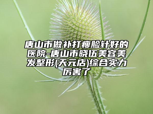 唐山市做补打瘦脸针好的医院-唐山市晓伍美容美发整形(天元店)综合实力厉害了
