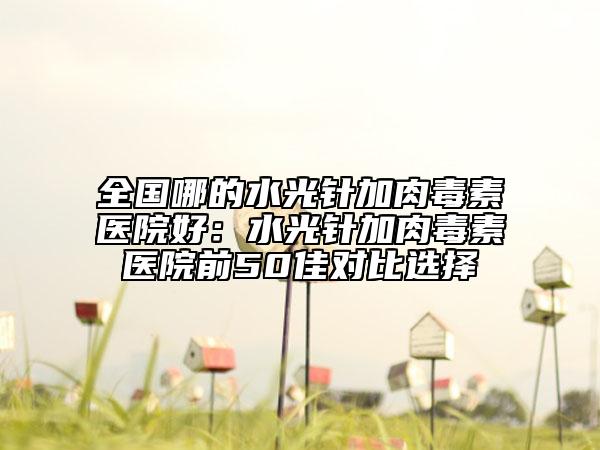 全国哪的水光针加肉毒素医院好：水光针加肉毒素医院前50佳对比选择