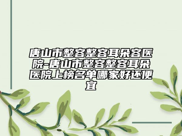 唐山市整容整容耳朵容医院-唐山市整容整容耳朵医院上榜名单哪家好还便宜