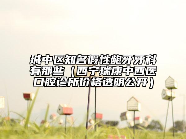 城中区知名假性龅牙牙科有那些（西宁瑞康中西医口腔诊所价格透明公开）