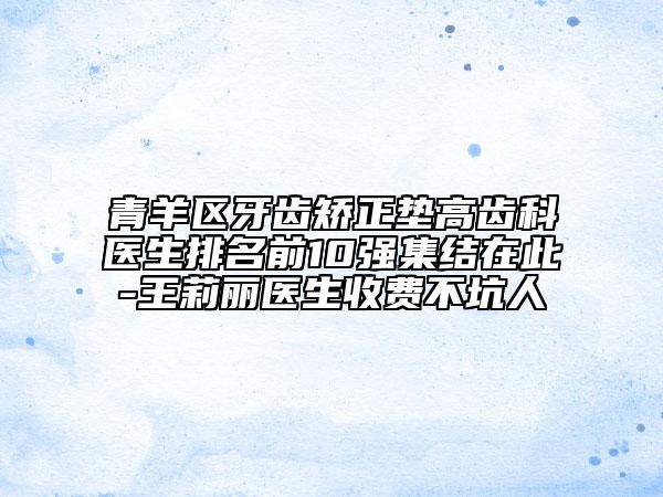 青羊区牙齿矫正垫高齿科医生排名前10强集结在此-王莉丽医生收费不坑人