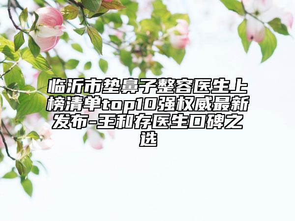 临沂市垫鼻子整容医生上榜清单top10强权威最新发布-王和存医生口碑之选