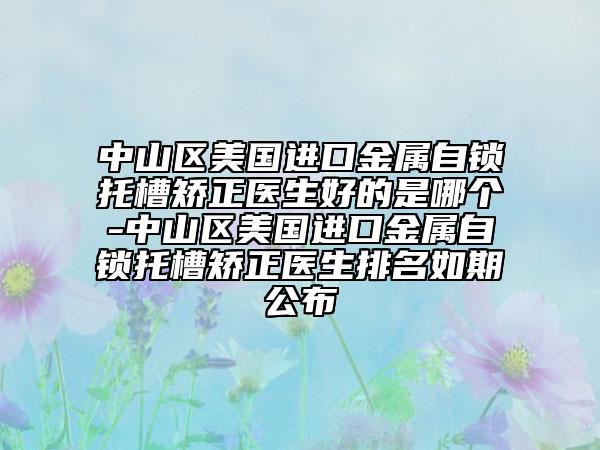 中山区美国进口金属自锁托槽矫正医生好的是哪个-中山区美国进口金属自锁托槽矫正医生排名如期公布