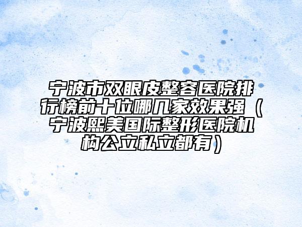 宁波市双眼皮整容医院排行榜前十位哪几家效果强（宁波熙美国际整形医院机构公立私立都有）