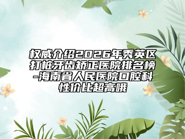 权威介绍2026年秀英区打桩牙齿矫正医院排名榜-海南省人民医院口腔科性价比超高哦