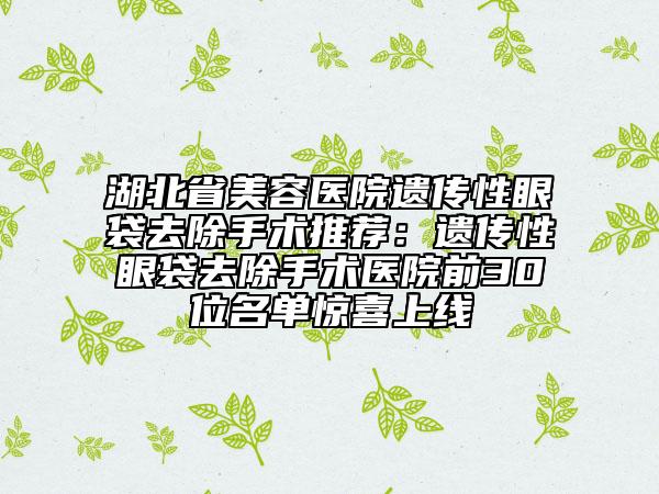 湖北省美容医院遗传性眼袋去除手术推荐：遗传性眼袋去除手术医院前30位名单惊喜上线