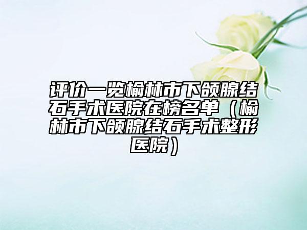 评价一览榆林市下颌腺结石手术医院在榜名单（榆林市下颌腺结石手术整形医院）