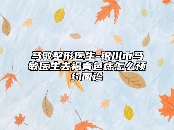马敏整形医生-银川市马敏医生去褐青色痣怎么预约面诊