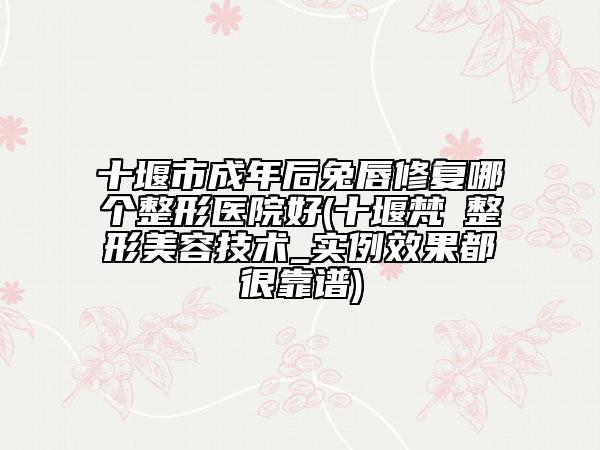 十堰市成年后兔唇修复哪个整形医院好(十堰梵媞整形美容技术_实例效果都很靠谱)