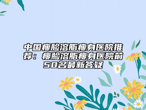 中国瘦脸溶脂瘦身医院推荐：瘦脸溶脂瘦身医院前50名最新答疑