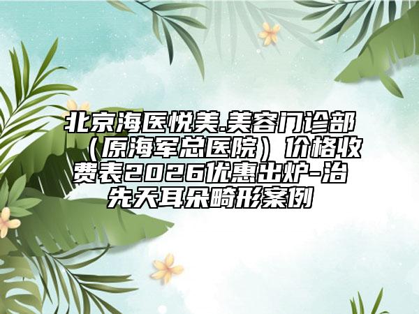 北京海医悦美.美容门诊部（原海军总医院）价格收费表2026优惠出炉-治先天耳朵畸形案例