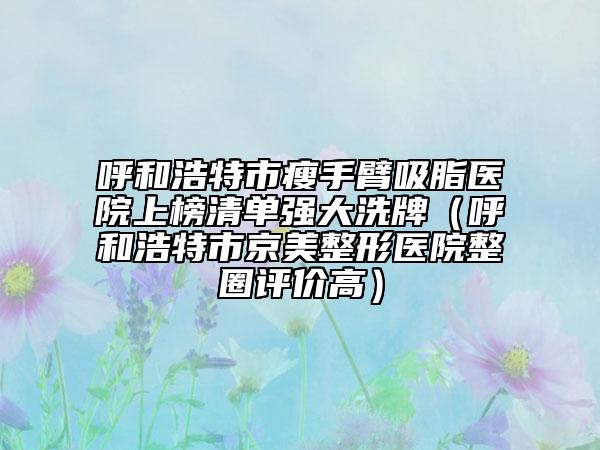 呼和浩特市瘦手臂吸脂医院上榜清单强大洗牌（呼和浩特市京美整形医院整圈评价高）