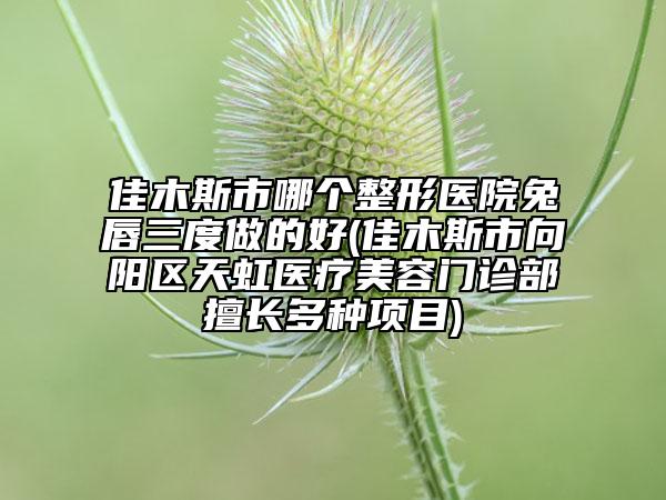 佳木斯市哪个整形医院兔唇三度做的好(佳木斯市向阳区天虹医疗美容门诊部擅长多种项目)