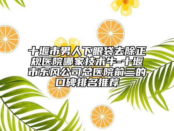 十堰市男人下眼袋去除正规医院哪家技术牛-十堰市东风公司总医院前三的口碑排名推荐