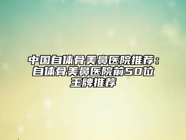 中国自体骨美鼻医院推荐：自体骨美鼻医院前50位王牌推荐