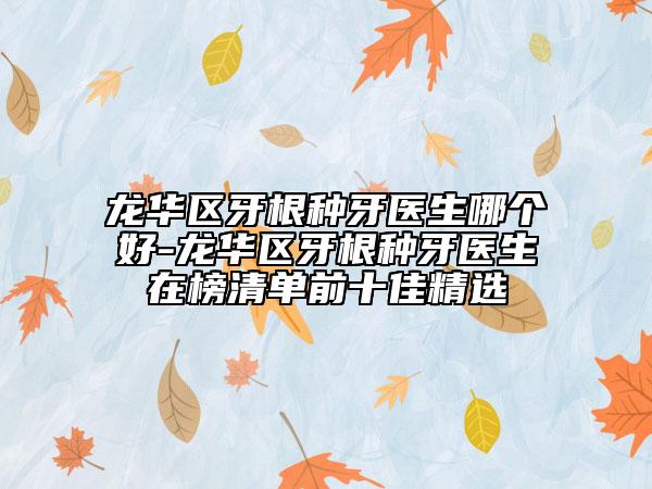 龙华区牙根种牙医生哪个好-龙华区牙根种牙医生在榜清单前十佳精选