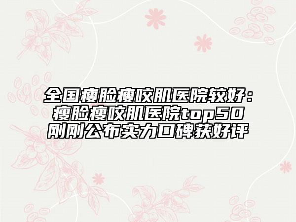 全国瘦脸瘦咬肌医院较好：瘦脸瘦咬肌医院top50刚刚公布实力口碑获好评