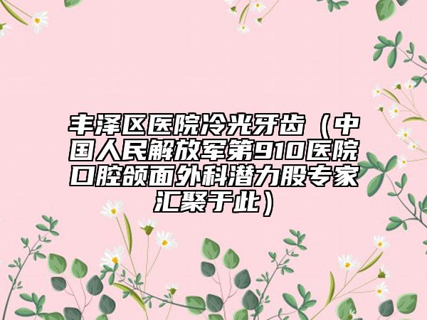 丰泽区医院冷光牙齿(中国人民解放军第910医院口腔颌面外科潜力股专家汇聚于此)