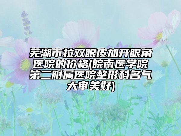 芜湖市拉双眼皮加开眼角医院的价格(皖南医学院第二附属医院整形科名气大审美好)