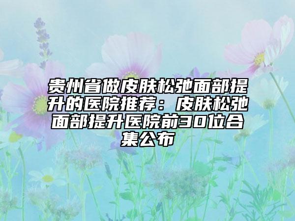 贵州省做皮肤松弛面部提升的医院推荐：皮肤松弛面部提升医院前30位合集公布