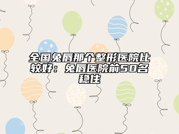 全国兔唇那个整形医院比较好：兔唇医院前50名稳住