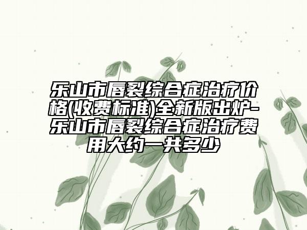 乐山市唇裂综合症治疗价格(收费标准)全新版出炉-乐山市唇裂综合症治疗费用大约一共多少