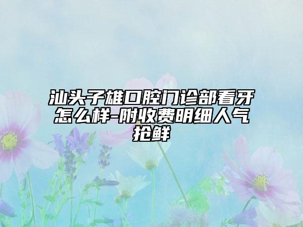 汕头子雄口腔门诊部看牙怎么样-附收费明细人气抢鲜