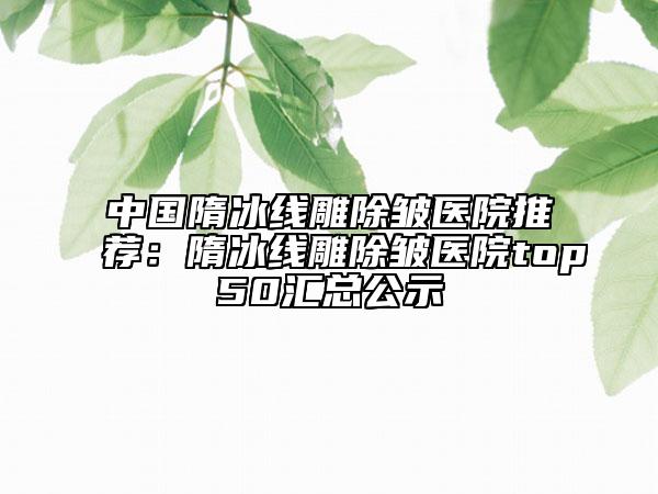 中国隋冰线雕除皱医院推荐：隋冰线雕除皱医院top50汇总公示