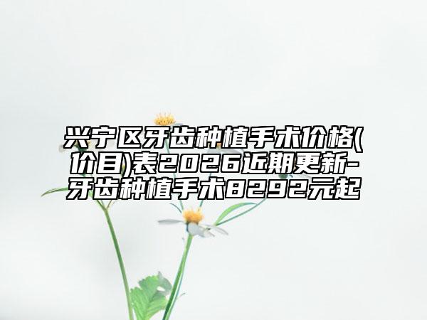 兴宁区牙齿种植手术价格(价目)表2026近期更新-牙齿种植手术8292元起