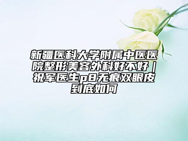 新疆医科大学附属中医医院整形美容外科好不好｜祝军医生p8无痕双眼皮到底如何