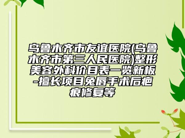乌鲁木齐市友谊医院(乌鲁木齐市第三人民医院)整形美容外科价目表一览新板-擅长项目兔唇手术后疤痕修复等